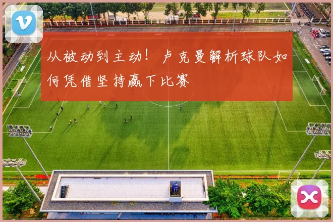 从被动到主动！卢克曼解析球队如何凭借坚持赢下比赛