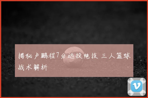 揭秘卢鹏程7分远投绝技 三人篮球战术解析