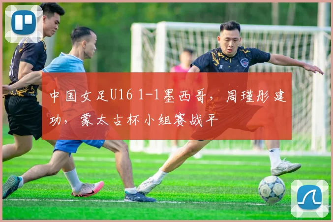 中国女足U16 1-1墨西哥，周瑾彤建功，蒙太古杯小组赛战平