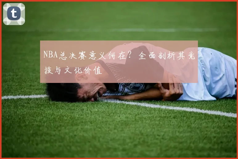 NBA总决赛意义何在？全面剖析其竞技与文化价值