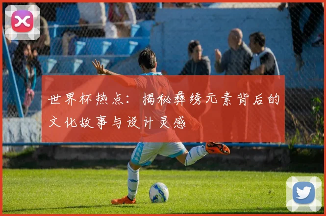 世界杯热点：揭秘彝绣元素背后的文化故事与设计灵感