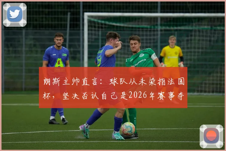 朗斯主帅直言：球队从未染指法国杯，坚决否认自己是2026年赛事夺冠热门