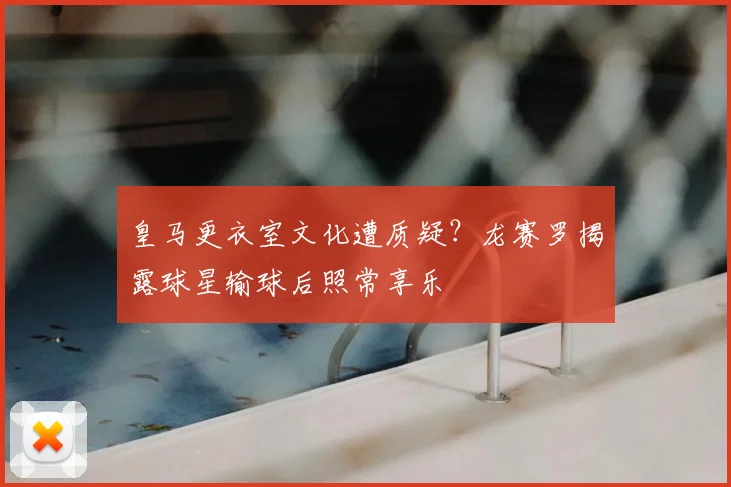 皇马更衣室文化遭质疑？龙赛罗揭露球星输球后照常享乐