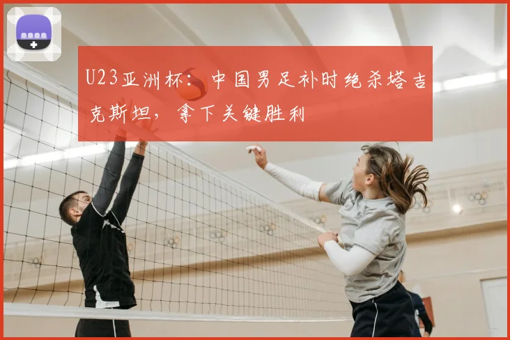 U23亚洲杯：中国男足补时绝杀塔吉克斯坦，拿下关键胜利