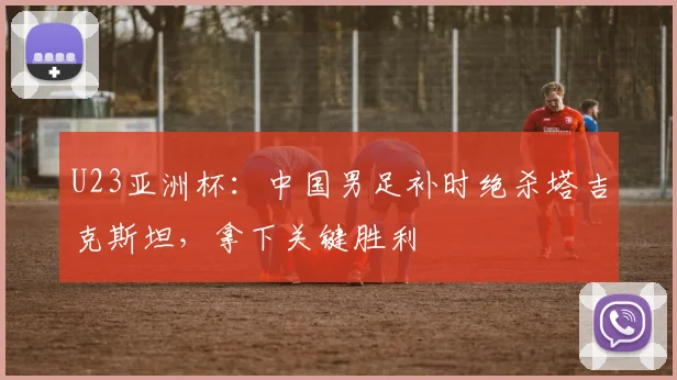 U23亚洲杯：中国男足补时绝杀塔吉克斯坦，拿下关键胜利